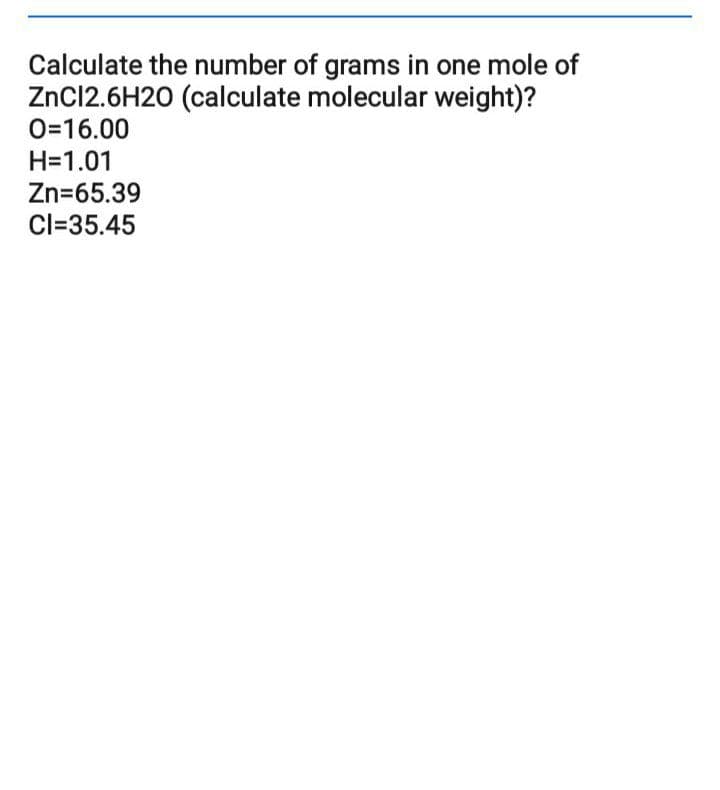 Calculate the number of grams in one mole of
ZnC12.6H20 (calculate molecular weight)?
O=16.00
H=1.01
Zn=65.39
Cl=35.45
