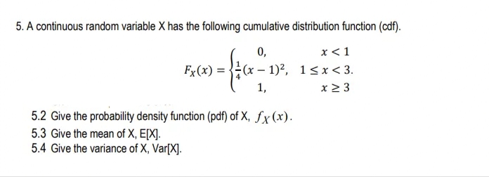 5. A continuous random variable X has the following cumulative distribution function (cdf).
x < 1
Fx(x) = {(x – 1)², 1<x< 3.
x 2 3
0,
1,
5.2 Give the probability density function (pdf) of X, fx (x).
5.3 Give the mean of X, E[X].
5.4 Give the variance of X, Var[X].
