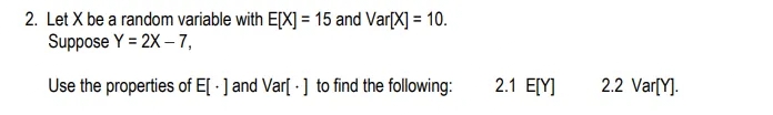2. Let X be a random variable with E[X] = 15 and Var[X] = 10.
Suppose Y = 2X – 7,
Use the properties of E[ · ] and Var[ · ] to find the following:
2.1 E[Y]
2.2 Var[Y].
