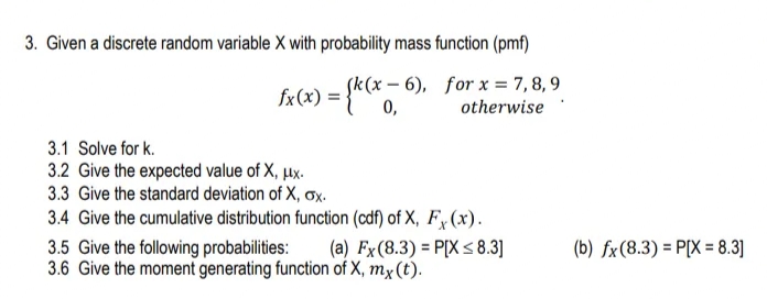 3. Given a discrete random variable X with probability mass function (pmf)
fx(x) = {** °
Sk(x – 6), for x = 7,8, 9
%3D
otherwise
3.1 Solve for k.
3.2 Give the expected value of X, µx.
3.3 Give the standard deviation of X, ox.
3.4 Give the cumulative distribution function (cdf) of X, Fy (x).
3.5 Give the following probabilities:
3.6 Give the moment generating function of X, mx(t).
(a) Fx(8.3) = P[X < 8.3]
(b) fx(8.3) = P[X = 8.3]
