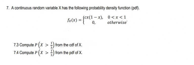 7. A continuous random variable X has the following probability density function (pdf).
fx(x) = {A
Scx(1 – x), 0 <x<1
otherwise
7.3 Compute P (x > -) from the cdf of X.
7.4 Compute P (X > ) from the pdf of X.
