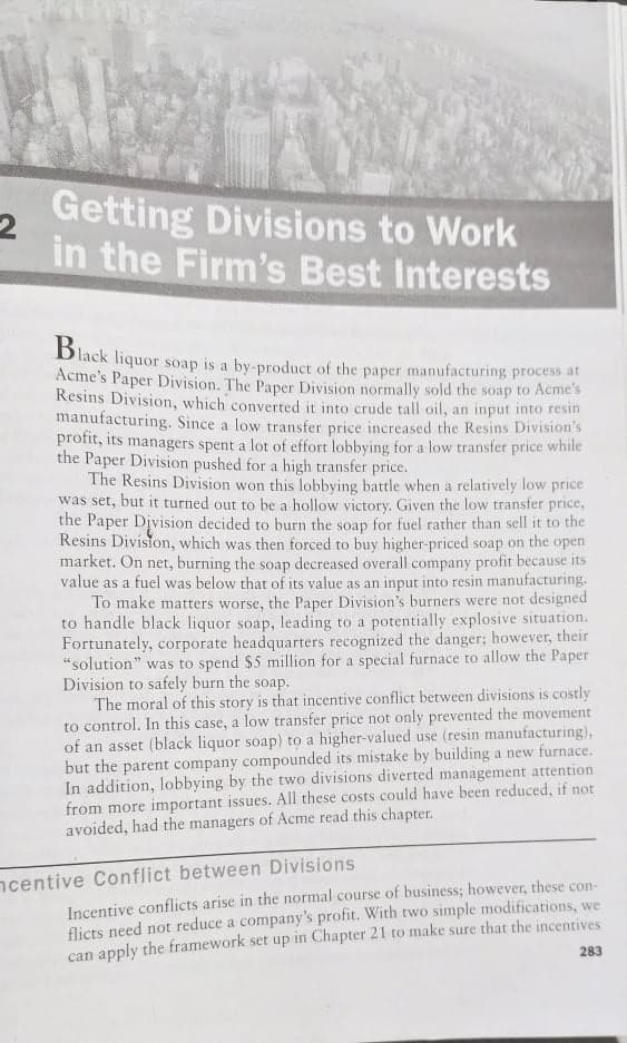Getting Divisions to Work
in the Firm's Best Interests
Dlack liquor soap is a by-product of the paper manufacturing process at
Acme's Paper Division. The Paper Division normally sold the soap to Acme's
Resins Division, which converted it into crude tall oil, an input into resin
manufacturing. Since a low transfer price increased the Resins Division's
profit, its managers spent a lot of effort lobbying for a low transfer price while
the Paper Division pushed for a high transfer price.
The Resins Division won this lobbying battle when a relatively low price
was set, but it turned out to be a hollow victory. Given the low transfer price,
the Paper Division decided to burn the soap for fuel rather than sell it to the
Resins Division, which was then forced to buy higher-priced soap on the open
market. On net, burning the soap decreased overall company profit because its
value as a fuel was below that of its value as an input into resin manufacturing.
To make matters worse, the Paper Division's burners were not designed
to handle black liquor soap, leading to a potentially explosive situation.
Fortunately, corporate headquarters recognized the danger; however, their
"solution" was to spend $5 million for a special furnace to allow the Paper
Division to safely burn the soap.
The moral of this story is that incentive conflict between divisions is costly
to control. In this case, a low transfer price not only prevented the movement
of an asset (black liquor soap) to a higher-valued use (resin manufacturing),
but the parent company compounded its mistake by building a new furnace.
In addition, lobbying by the two divisions diverted management attention
from more important issues. All these costs could have been reduced, if not
avoided, had the managers of Acme read this chapter.
ncentive Conflict between Divisions
Incentive conflicts arise in the normal course of business; however, these con-
flicts need not reduce a company's profit. With two simple modifications, we
can apply the framework set up in Chapter 21 to make sure that the incentives
283
