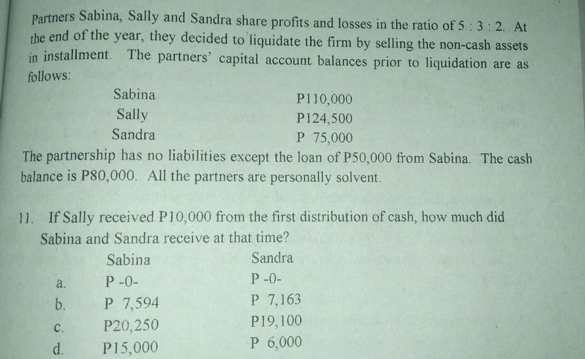 Partners Sabina, Sally and Sandra share profits and losses in the ratio of 5 3:2. At
the end of the year, they decided to liquidate the firm by selling the non-cash assets
in installment. The partners' capital account balances prior to liquidation are as
follows:
Sabina
P110,000
Sally
P124,500
Sandra
P 75,000
The partnership has no liabilities except the loan of P50,000 from Sabina. The cash
balance is P80,000. All the partners are personally solvent.
11. If Sally received P10,000 from the first distribution of cash, how much did
Sabina and Sandra receive at that time?
Sabina
Sandra
P -0-
P -0-
a.
b.
P 7,594
P 7,163
P20,250
P19,100
C.
d.
P15,000
P 6,000
