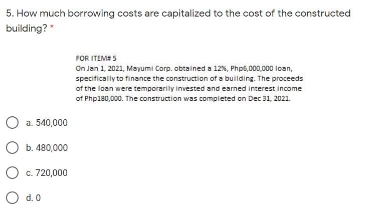 5. How much borrowing costs are capitalized to the cost of the constructed
building? *
FOR ITEM# 5
On Jan 1, 2021, Mayumi Corp. obtained a 12%, Php6,000,000 loan,
specifically to finance the construction of a building. The proceeds
of the loan were temporarily invested and earned interest income
of Php180,000. The construction was completed on Dec 31, 2021.
a. 540,000
b. 480,000
c. 720,000
d. 0
