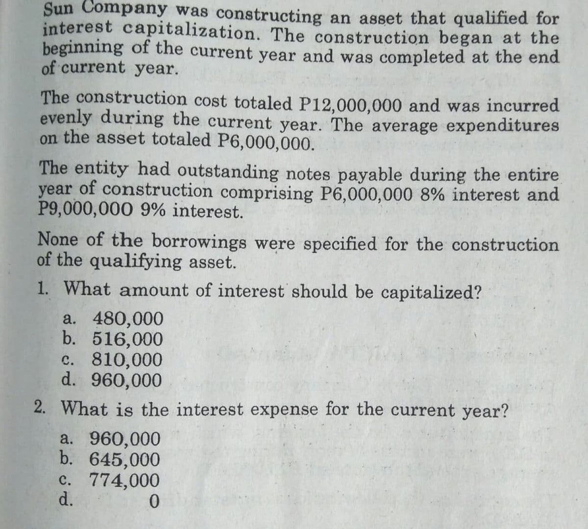 Sun Company was constructing an asset that qualified for
interest capitalization. The construction began at the
beginning of the current year and was completed at the end
of current year.
The construction cost totaled P12,000,000 and was incurred
evenly during the current year. The average expenditures
on the asset totaled P6,000,000.
The entity had outstanding notes payable during the entire
year of construction comprising P6,000,000 8% interest and
P9,000,000 9% interest.
None of the borrowings were specified for the construction
of the qualifying asset.
1. What amount of interest should be capitalized?
a. 480,000
b. 516,000
c. 810,000
d. 960,000
2. What is the interest expense for the current year?
a. 960,000
b. 645,000
c. 774,000
d.
