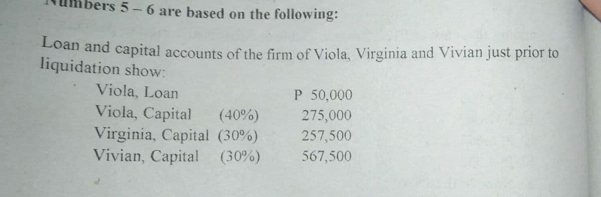 $5-6 are based on the following:
Loàn and capital accounts of the firm of Viola, Virginia and Vivian just prior to
liquidation show:
Viola, Loan
P 50,000
Viola, Capital
(40%)
275,000
Virginia, Capital (30%)
Vivian, Capital (30%)
257,500
567,500
