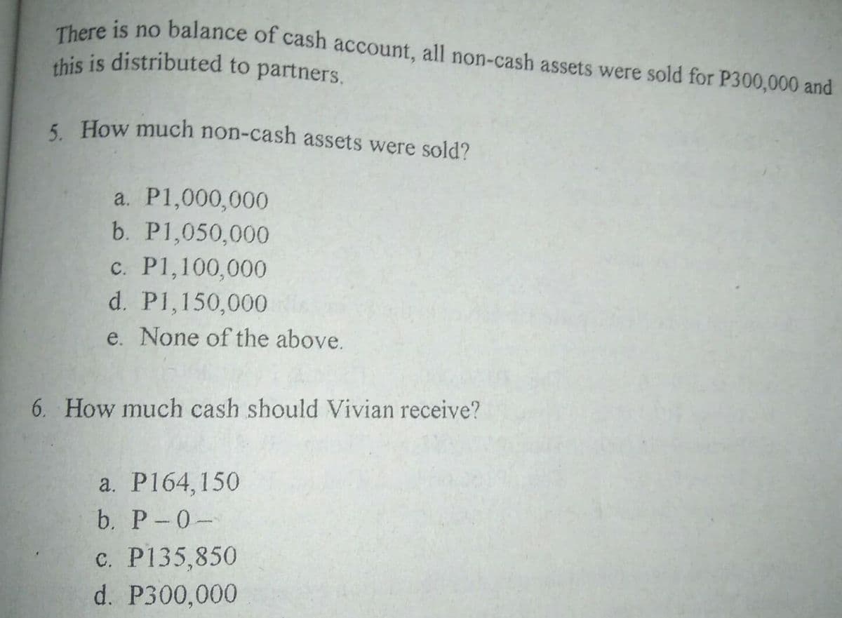 this is distributed to partners.
There is no balance of cash account, all non-cash assets were sold for P300,000 and
5. How much non-cash assets were sold?
a. P1,000,000
b. P1,050,000
c. P1,100,000
d. P1,150,000
e. None of the above.
6. How much cash should Vivian receive?
a. P164,150
b. P-0-
c. P135,850
d. P300,000
