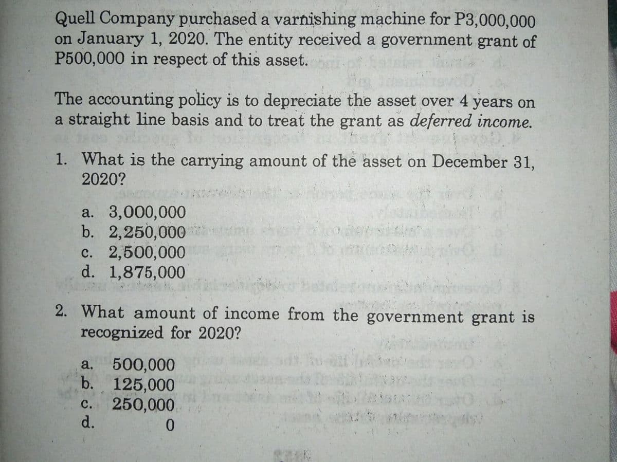 Quell Company purchased a varnishing machine for P3,000,000
on January 1, 2020. The entity received a government grant of
P500,000 in respect of this asset.
The accounting policy is to depreciate the asset over 4 years on
a straight line basis and to treat the grant as deferred income.
1. What is the carrying amount of the asset on December 31,
2020?
a. 3,000,000
b. 2,250,000
c. 2,500,000
d. 1,875,000
2. What amount of income from the government grant is
recognized for 2020?
500,000
b. 125,000
250,000
d.
a.
с.
0.
