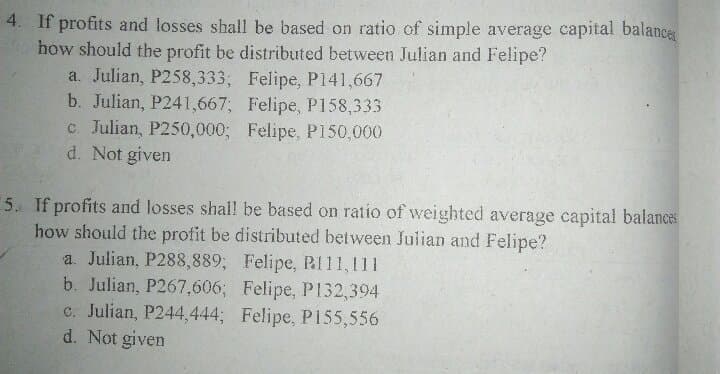 4. If profits and losses shall be based on ratio of simple average capital balance
how should the profit be distributed between Julian and Felipe?
a. Julian, P258,333; Felipe, P141,667
b. Julian, P241,667; Felipe, P158,333
c. Julian, P250,000; Felipe, P150,000
d. Not given
5. If profits and losses shal! be based on ratio of weighted average capital balances
how should the profit be distributed between Julian and Felipe?
a. Julian, P288,889; Felipe, PI11,111
b. Julian, P267,606; Felipe, P132,394
c. Julian, P244,444; Felipe, P155,556
d. Not given
