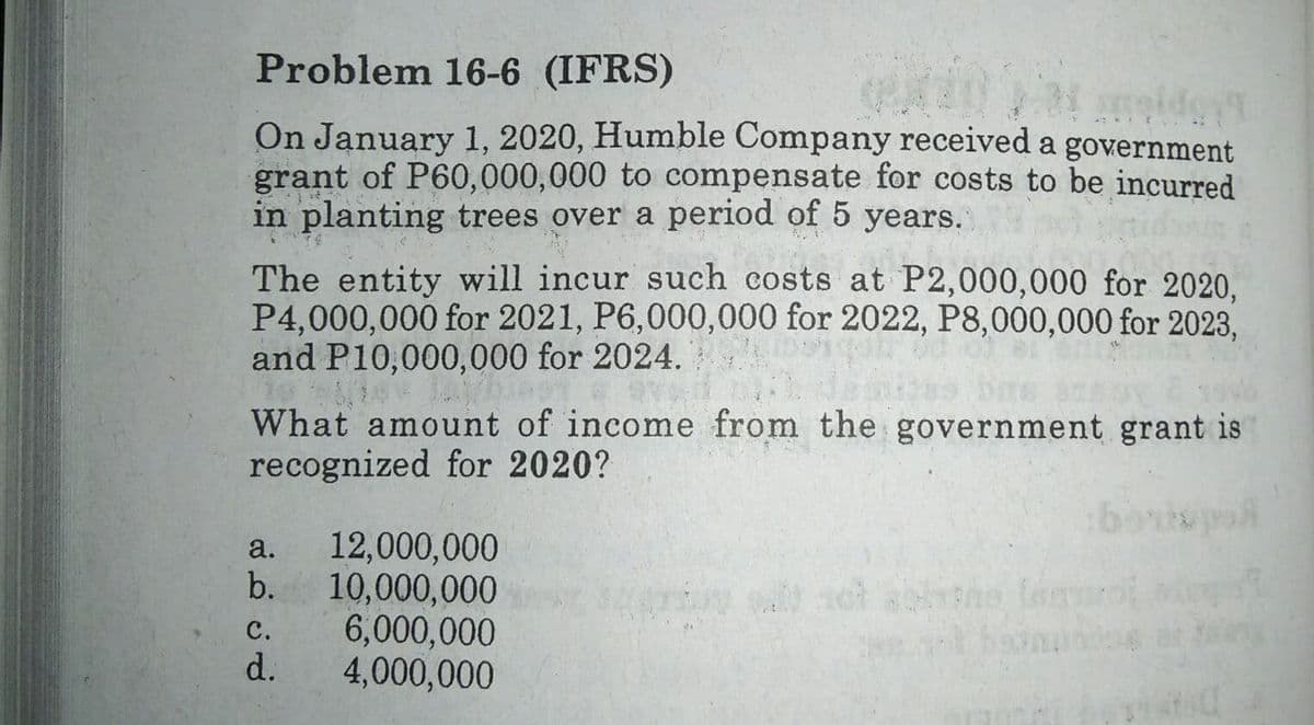 Problem 16-6 (IFRS)
On January 1, 2020, Humble Company received a government
grant of P60,000,000 to compensate for costs to be incurred
in planting trees over a period of 5 years.
The entity will incur such costs at P2,000,000 for 2020.
P4,000,000 for 2021, P6,000,000 for 2022, P8,000,000 for 2023,
and P10,000,000 for 2024.
What amount of income from the government grant is
recognized for 2020?
12,000,000
b.
a.
10,000,000
6,000,000
4,000,000
с.
t bann a
d.
