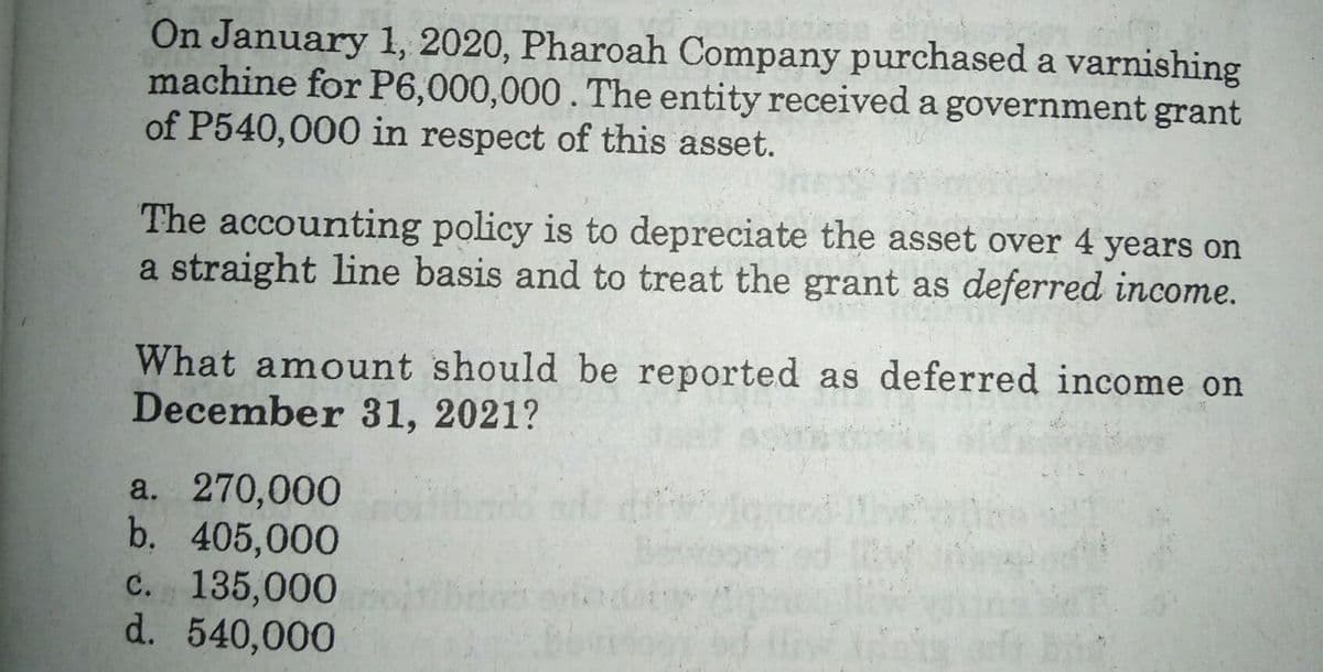 On January 1, 2020, Pharoah Company purchased a varnishing
machine for P6,000,000. The entity received a government grant
of P540,000 in respect of this asset.
The accounting policy is to depreciate the asset over 4 years on
a straight line basis and to treat the grant as deferred income.
What amount should be reported as deferred income on
December 31, 2021?
a. 270,000
b. 405,000
c. 135,000
d. 540,000
