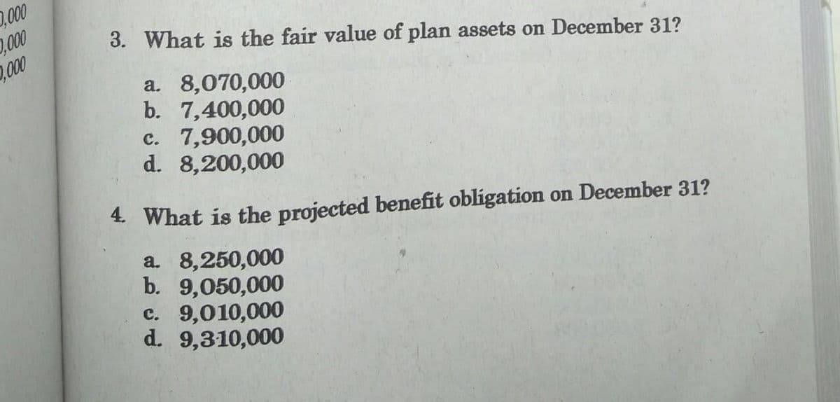 2,000
,00
,000
3. What is the fair value of plan assets on December 31?
a. 8,070,000
b. 7,400,000
c. 7,900,000
d. 8,200,000
4 What is the projected benefit obligation on December 31?
a. 8,250,000
b. 9,050,000
c. 9,010,000
d. 9,310,000
