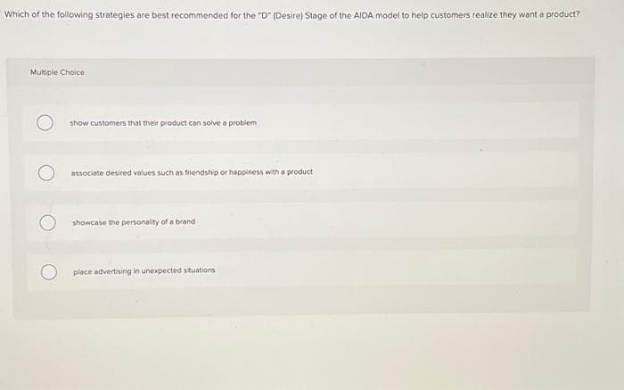 Which of the following strategies are best recommended for the "D" (Desire) Stage of the AIDA model to help customers realize they want a product?
Multiple Choice
show customers that their product can solve a problem
associate desired values such as friendship or happiness with a product
showcase the personality of a brand
place advertising in unexpected situations