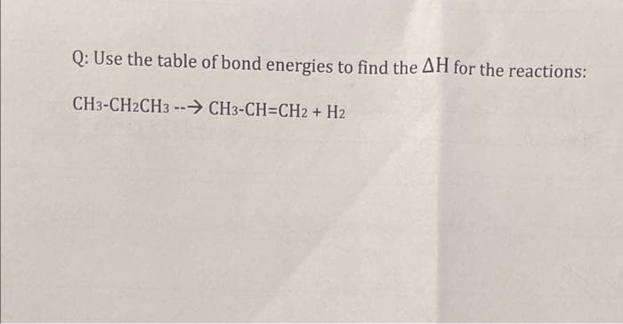 Q: Use the table of bond energies to find the AH for the reactions:
CH3-CH2CH3 --→ CH3-CH=CH2 + H2