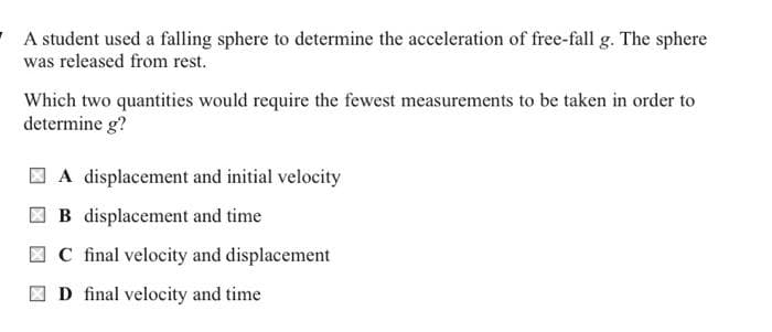 A student used a falling sphere to determine the acceleration of free-fall g. The sphere
was released from rest.
Which two quantities would require the fewest measurements to be taken in order to
determine g?
A displacement and initial velocity
B displacement and time
C final velocity and displacement
D final velocity and time