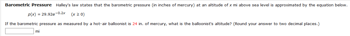 Barometric Pressure Halley's law states that the barometric pressure (in inches of mercury) at an altitude of x mi above sea level is approximated by the equation below.
P(x) = 29.92e-0.2x
(x 2 0)
If the barometric pressure as measured by a hot-air balloonist is 24 in. of mercury, what is the balloonist's altitude? (Round your answer to two decimal places.)
mi
