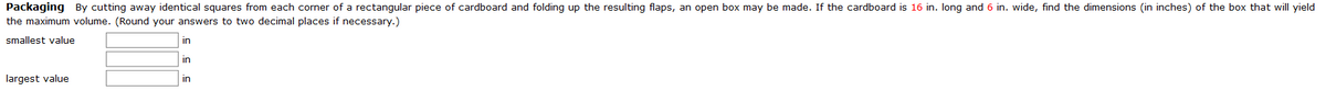 Packaging By cutting away identical squares from each corner of a rectangular piece of cardboard and folding up the resulting flaps, an open box may be made. If the cardboard is 16 in. Iong and 6 in. wide, find the dimensions (in inches) of the box that will yield
the maximum volume. (Round your answers to two decimal places if necessary.)
smallest value
in
in
largest value
in
