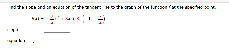 Find the slope and an equation of the tangent line to the graph of the function f at the specified point.
7
Rw) = - + sx + 8; (-1, - )
(-1, -3)
f(x)
2
2
slope
equation
y =
