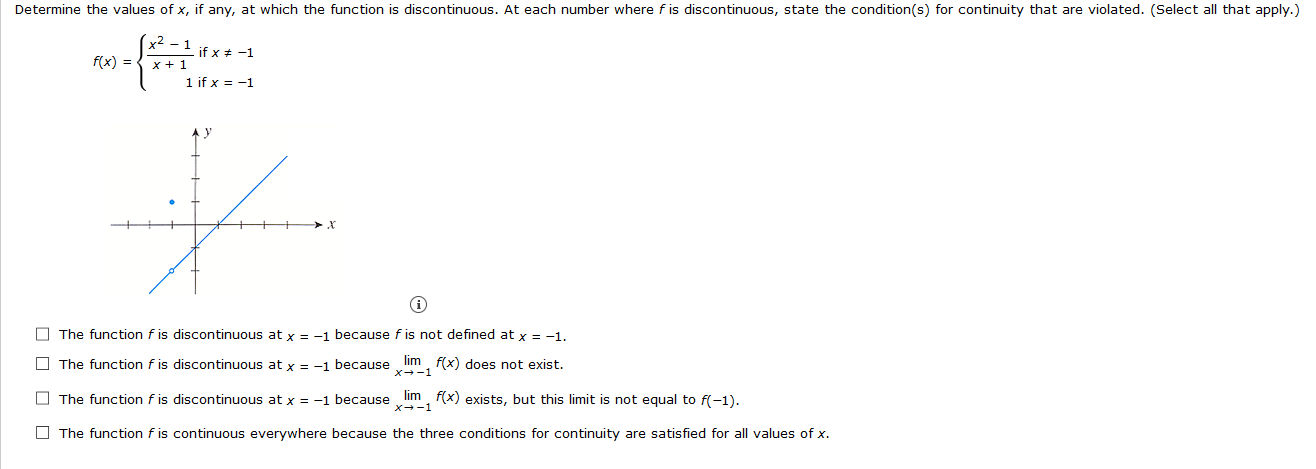 Determine the values of x, if any, at which the function is discontinuous. At each number where f is discontinuous, state the condition(s) for continuity that are violated. (Select all that
x² – 1
f(x) = { x + 1
if x + -1
1 if x = -1
O The function f is discontinuous at x = -1 because f is not defined at x = -1.
O The function f is discontinuous at x = -1 because lim, f(x) does not exist.
X--1
O The function f is discontinuous at x = -1 because lim, f(x) exists, but this limit is not equal to f(-1).
x+-1
O The function f is continuous everywhere because the three conditions for continuity are satisfied for all values of x.
