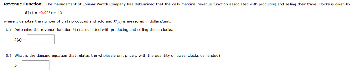 Revenue Function The management of Lorimar Watch Company has determined that the daily marginal revenue function associated with producing and selling their travel clocks is given by
R'(x) = -0.006x + 13
where x denotes the number of units produced and sold and R'(x) is measured in dollars/unit.
(a) Determine the revenue function R(x) associated with producing and selling these clocks.
R(x) =
(b) What is the demand equation that relates the wholesale unit price p with the quantity of travel clocks demanded?
p =
