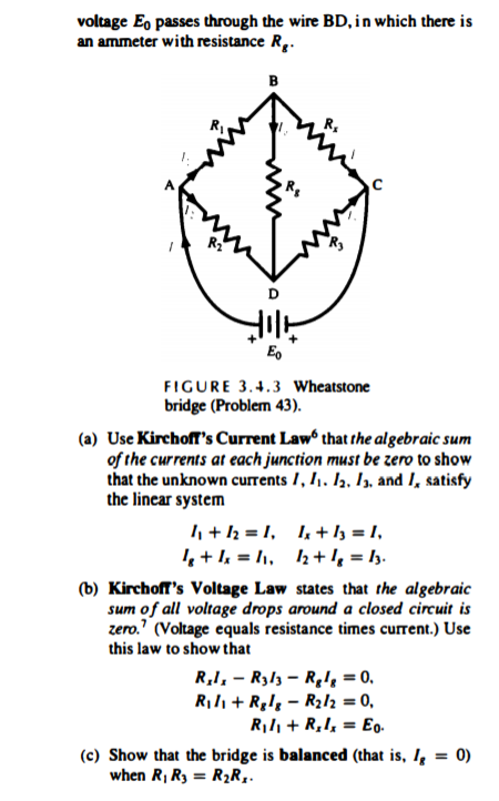 voltage Eo passes through the wire BD, in which there is
an ammeter with resistance R..
B
D
Eo
FIGURE 3.4.3 Wheatstone
bridge (Problem 43).
(a) Use Kirchoff's Current Law that rthe algebraic sum
of the currents at each junction must be zero to show
that the unknown currents /, I1. Iz, I3, and I, satisfy
the lincar system
I + l2 = I, I, + l3 = I,
+ l = /1, 2+!, = I3.
(b) Kirchoff's Voltage Law states that the algebraic
sum of all voltage drops around a closed circuit is
zero." (Voltage equals resistance times current.) Use
this law to show that
R,I, – R313 – Rgk = 0.
Rili + Rglg – R2l2 = 0,
Ril, + R,I, = Eo.
(c) Show that the bridge is balanced (that is, I = 0)
when R, R3 = R2R..
