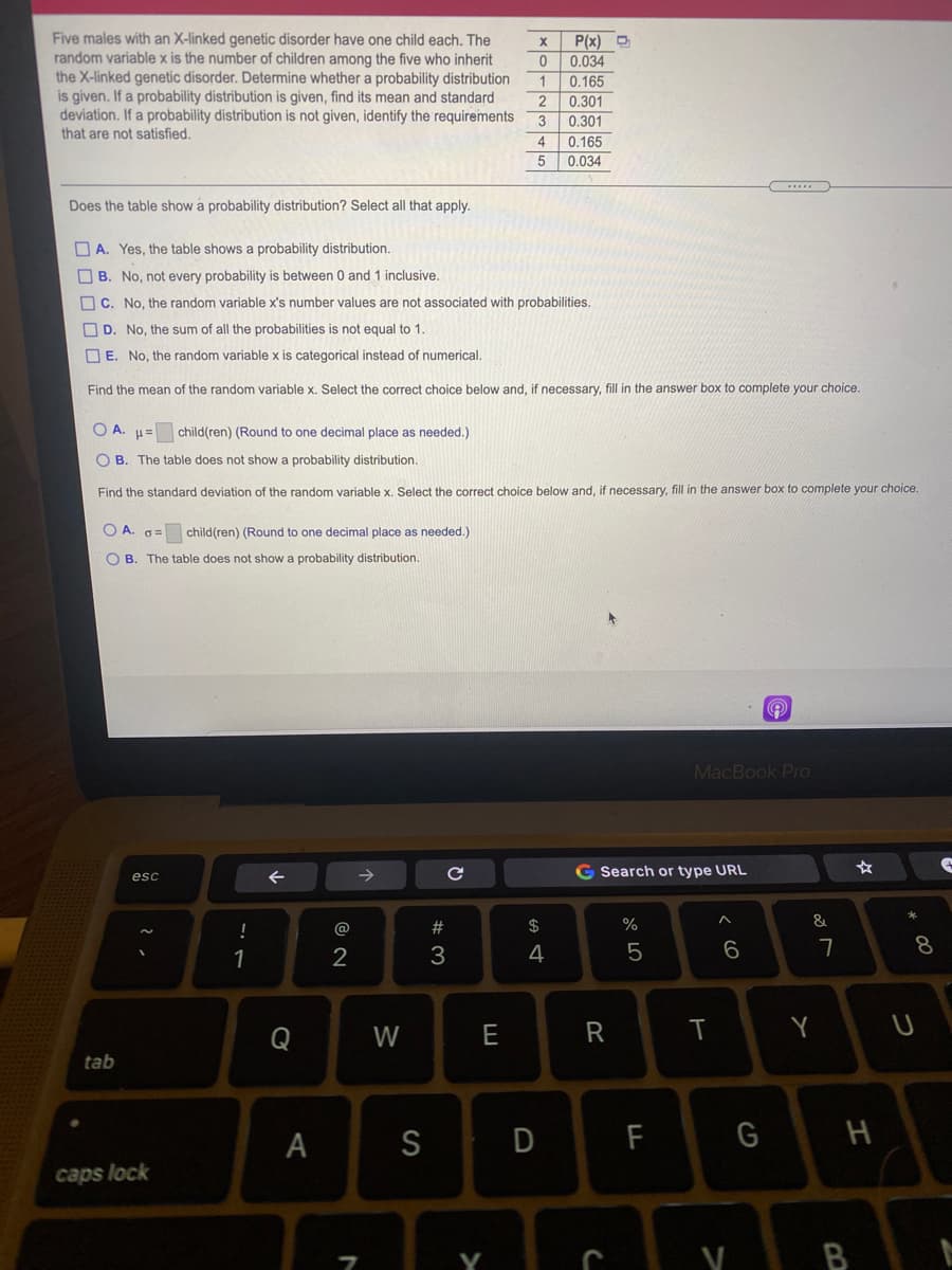 Five males with an X-linked genetic disorder have one child each. The
random variable x is the number of children among the five who inherit
the X-linked genetic disorder. Determine whether a probability distribution
is given. If a probability distribution is given, find its mean and standard
deviation. If a probability distribution is not given, identify the requirements
that are not satisfied.
P(x) D
0.034
1
0.165
0.301
0.301
0.165
0.034
4
Does the table show a probability distribution? Select all that apply.
O A. Yes, the table shows a probability distribution.
O B. No, not every probability is between 0 and 1 inclusive.
O C. No, the random variable x's number values are not associated with probabilities.
O D. No, the sum of all the probabilities is not equal to 1.
O E. No, the random variable x is categorical instead of numerical.
Find the mean of the random variable x. Select the correct choice below and, if necessary, fill in the answer box to complete your choice.
O A. µ= child(ren) (Round to one decimal place as needed.)
O B. The table does not show a probability distribution.
Find the standard deviation of the random variable x. Select the correct choice below and, if necessary, fill in the answer box to complete your choice.
O A
G= child(ren) (Round to one decimal place as needed.)
O B. The table does not show a probability distribution.
MacBook Pro
G Search or type URL
esc
!
@
#3
$
%
&
8
1
3
4
Q
W
E
Y
tab
A
F
caps lock
y B
< CO
