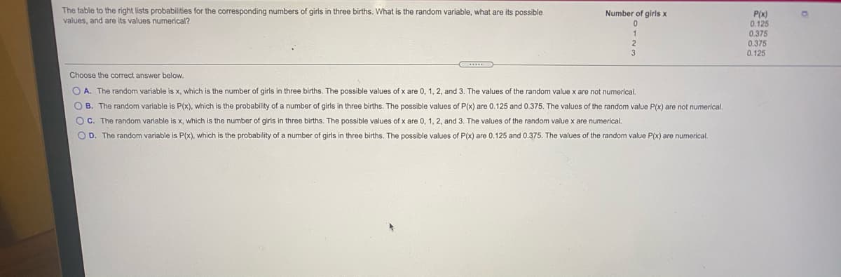 The table to the right lists probabilities for the corresponding numbers of girls in three births. What is the random variable, what are its possible
values, and are its values numerical?
Number of girls x
P(x)
0.125
0.375
0.375
0.125
3
Choose the correct answer below.
O A. The random variable is x, which is the number of girls in three births. The possible values of x are 0, 1, 2, and 3. The values of the random value x are not numerical.
O B. The random variable is P(x), which is the probability of a number of girls in three births. The possible values of P(x) are 0.125 and 0.375. The values of the random value P(x) are not numerical.
O C. The random variable is x, which is the number of girls in three births. The possible values of x are 0, 1, 2, and 3. The values of the random value x are numerical.
O D. The random variable is P(x), which is the probability of a number of girls in three births. The possible values of P(x) are 0.125 and 0.375. The values of the random value P(x) are numerical.
