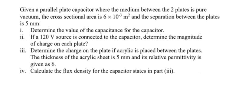 Given a parallel plate capacitor where the medium between the 2 plates is pure
vacuum, the cross sectional area is 6 x 103 m? and the separation between the plates
is 5 mm:
Determine the value of the capacitance for the capacitor.
ii. If a 120 V source is connected to the capacitor, determine the magnitude
of charge on each plate?
iii. Determine the charge on the plate if acrylic is placed between the plates.
The thickness of the acrylic sheet is 5 mm and its relative permittivity is
given as 6.
iv. Calculate the flux density for the capacitor states in part (iii).
