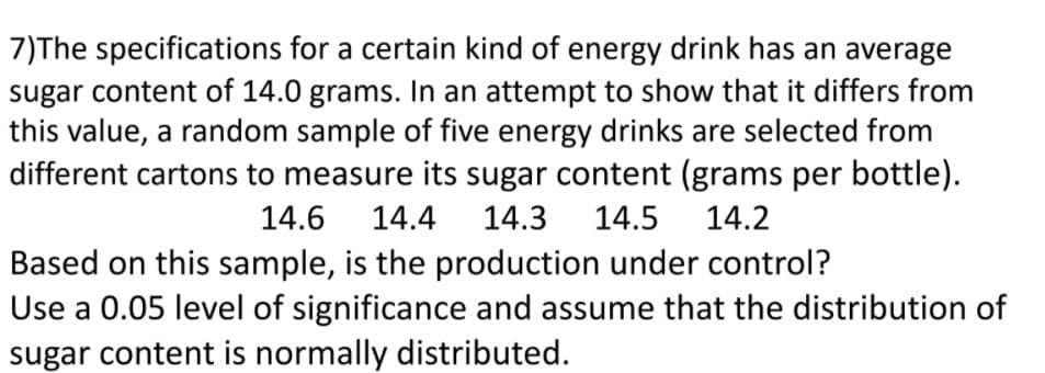 7)The specifications for a certain kind of energy drink has an average
sugar content of 14.0 grams. In an attempt to show that it differs from
this value, a random sample of five energy drinks are selected from
different cartons to measure its sugar content (grams per bottle).
14.6
14.4
14.3
14.5
14.2
Based on this sample, is the production under control?
Use a 0.05 level of significance and assume that the distribution of
sugar content is normally distributed.

