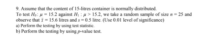 9. Assume that the content of 15-litres container is normally distributed.
To test Ho: u = 15.2 against H1 : u > 15.2, we take a random sample of size n = 25 and
observe that i = 15.6 litres and s = 0.5 litre. (Use 0.01 level of significance)
a) Perform the testing by using test statistic.
b) Perform the testing by using p-value test.
