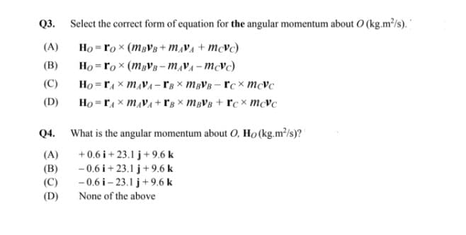 Q3. Select the correct form of equation for the angular momentum about O (kg.m²/s).
(A)
Ho = ro x (MBVB + m,VA + mcvc)
Ho = ro x (MBVB- m,VA-mcvc)
Ho = rA x MẠVA – l'g × MBVB – rc mcVc
Ho =rA x mẠVA + r'g × MBVB + rc × mcvc
(В)
(C)
(D)
Q4.
What is the angular momentum about O, Ho (kg.m?/s)?
(A)
+0.6 i + 23.1 j+ 9.6 k
(B)
(C)
- 0.6 i + 23.1 j+9.6 k
-0.6 i– 23.1 j+9.6 k
(D)
None of the above
