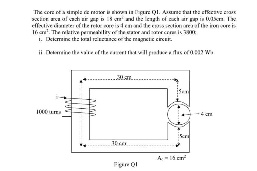 The core of a simple de motor is shown in Figure Q1. Assume that the effective cross
section area of each air gap is 18 cm² and the length of each air gap is 0.05cm. The
effective diameter of the rotor core is 4 cm and the cross section area of the iron core is
16 cm?. The relative permeability of the stator and rotor cores is 3800;
i. Determine the total reluctance of the magnetic circuit.
ii. Determine the value of the current that will produce a flux of 0.002 Wb.
30 cm
Scm
1000 turns
4 cm
:5cm
30 cm ..
A = 16 cm?
%3D
Figure Q1
