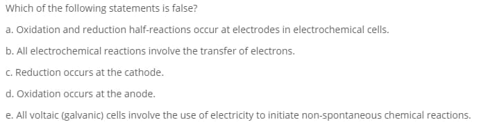Which of the following statements is false?
a. Oxidation and reduction half-reactions occur at electrodes in electrochemical cells.
b. All electrochemical reactions involve the transfer of electrons.
C. Reduction occurs at the cathode.
d. Oxidation occurs at the anode.
e. All voltaic (galvanic) cells involve the use of electricity to initiate non-spontaneous chemical reactions.
