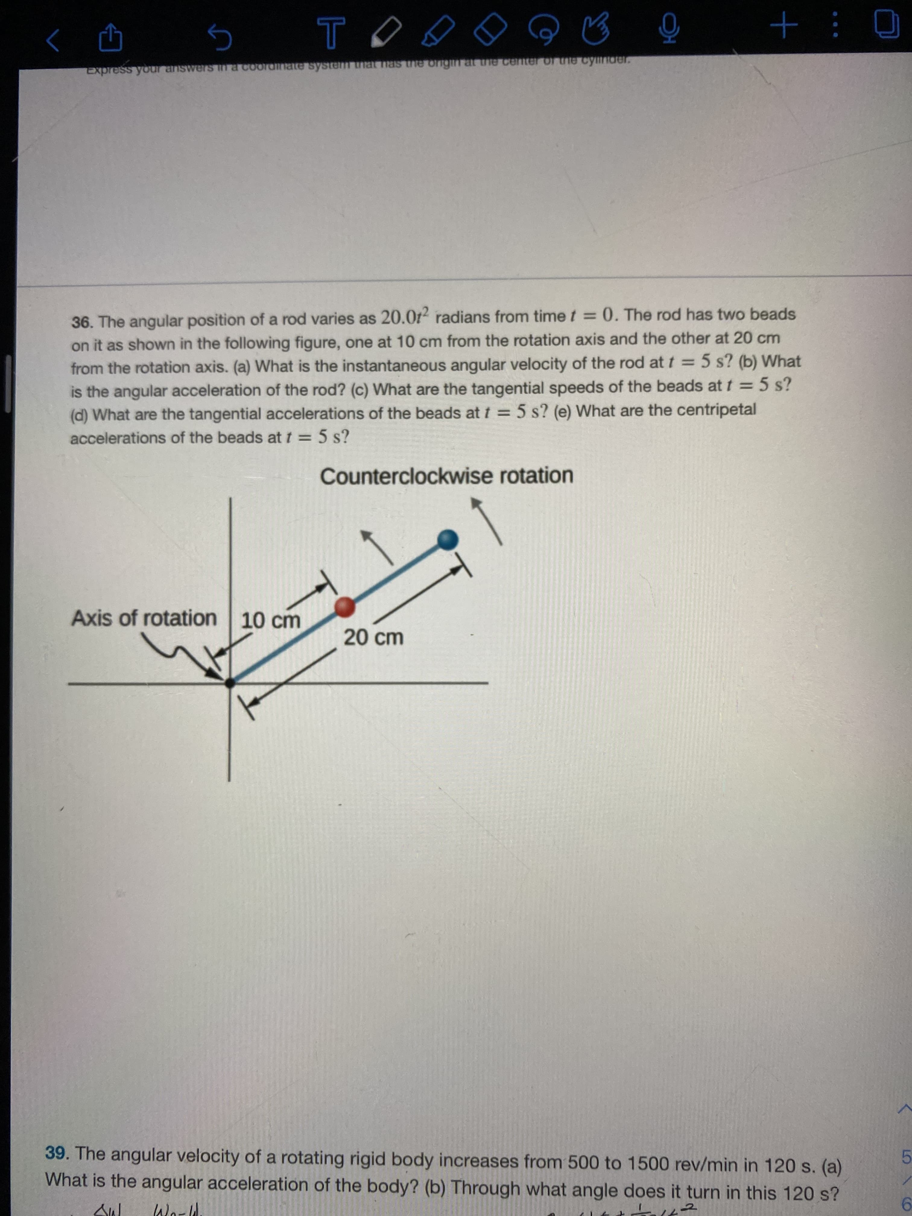 36. The angular position of a rod varies as 20.0t radians from time t = 0. The rod has two beads
on it as shown in the following figure, one at 10 cm from the rotation axis and the other at 20 cm
from the rotation axis. (a) What is the instantaneous angular velocity of the rod at t = 5 s? (b) What
is the angular acceleration of the rod? (c) What are the tangential speeds of the beads at t = 5 s?
(d) What are the tangential accelerations of the beads at t = 5 s? (e) What are the centripetal
%3D
accelerations of the beads at t = 5 s?
%3D
