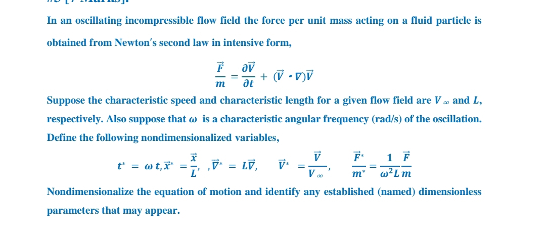 In an oscillating incompressible flow field the force per unit mass acting on a fluid particle is
obtained from Newton's second law in intensive form,
+ (V •V)V
m
at
Suppose the characteristic speed and characteristic length for a given flow field are V o and L,
respectively. Also suppose that w is a characteristic angular frequency (rad/s) of the oscillation.
Define the following nondimensionalized variables,
F*
1 F
t* = w t,x* =
L'
7 = Lỹ,
V*
m*
w²Lm
Nondimensionalize the equation of motion and identify any established (named) dimensionless
parameters that may appear.
