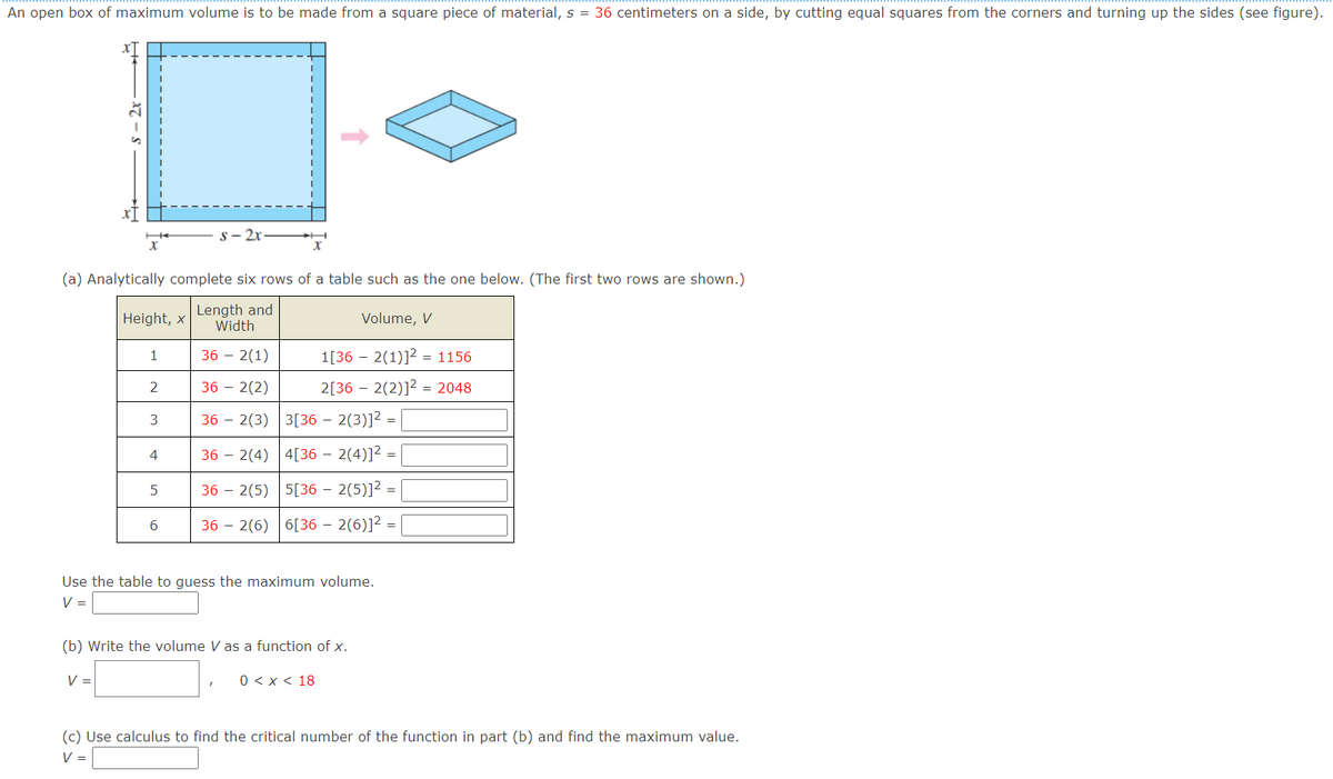 An open box of maximum volume is to be made from a square piece of material, s = 36 centimeters on a side, by cutting equal squares from the corners and turning up the sides (see figure).
s- 2x
(a) Analytically complete six rows of a table such as the one below. (The first two rows are shown.)
|Height, x
Length and
Width
Volume, V
1
36 – 2(1)
1[36 – 2(1)]2 = 1156
2
36 – 2(2)
2[36 – 2(2)]2 = 2048
3
36 – 2(3) 3[36 – 2(3)]2 =
4
36 – 2(4) 4[36 – 2(4)]2 =
5
36 – 2(5) 5[36 – 2(5)]2
6
36 – 2(6) 6[36 – 2(6)]² =
Use the table to guess the maximum volume.
V =
(b) Write the volume V as a function of x.
V =
0 < x < 18
(c) Use calculus to find the critical number of the function in part (b) and find the maximum value.
V=
– 2x
