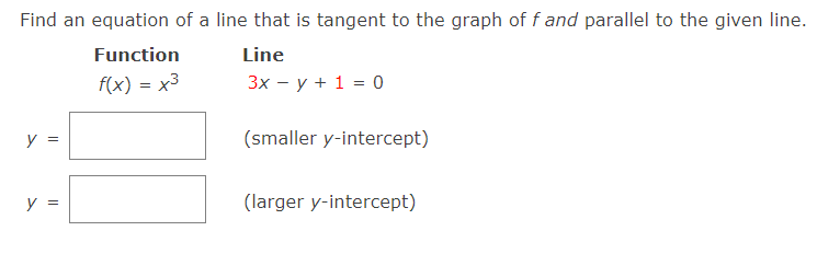 Find an equation of a line that is tangent to the graph of f and parallel to the given line.
Function
Line
f(x) = x3
3х — у + 1 %3D 0
y
(smaller y-intercept)
y :
(larger y-intercept)
