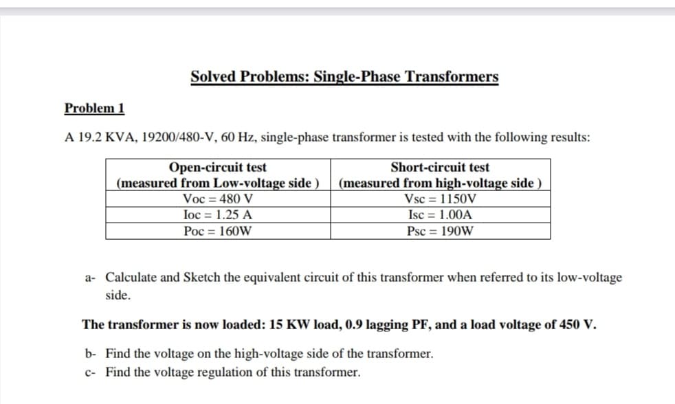 Solved Problems: Single-Phase Transformers
Problem 1
A 19.2 KVA, 19200/480-V, 60 Hz, single-phase transformer is tested with the following results:
Open-circuit test
(measured from Low-voltage side )
Voc = 480 V
Ioc = 1.25 A
Poc = 160W
Short-circuit test
(measured from high-voltage side )
Vsc = 1150V
Isc = 1.00A
Psc = 190W
a- Calculate and Sketch the equivalent circuit of this transformer when referred to its low-voltage
side.
The transformer is now loaded: 15 KW load, 0.9 lagging PF, and a load voltage of 450 V.
b- Find the voltage on the high-voltage side of the transformer.
c- Find the voltage regulation of this transformer.
