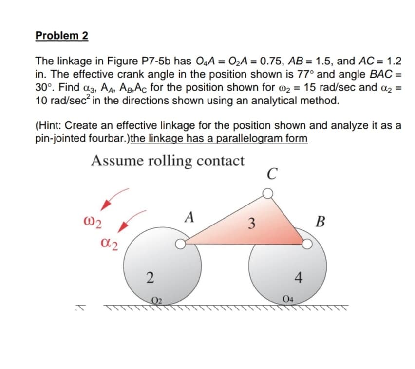 Problem 2
The linkage in Figure P7-5b has O,A = O2A = 0.75, AB= 1.5, and AC = 1.2
in. The effective crank angle in the position shown is 77° and angle BAC =
30°. Find a3, A4, AB,Ac for the position shown for @2 = 15 rad/sec and a2 =
10 rad/sec in the directions shown using an analytical method.
(Hint: Create an effective linkage for the position shown and analyze it as a
pin-jointed fourbar.)the linkage has a parallelogram form
Assume rolling contact
C
@2
A
3
В
a2
2
4
04
