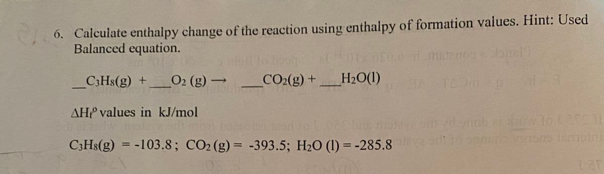 210
6. Calculate enthalpy change of the reaction using enthalpy of formation values. Hint: Used
Balanced equation.
-
C3H8(g) +
O₂ (g) →
AH values in kJ/mol
CO₂(g) + H₂O(1)
C3H8(g) = -103.8; CO₂ (g) = -393.5; H₂O (1) = -285.8
Slonel'i
34 140m² p vrl=3
odtyd enab how to £25031
odi to ondo verons lamotri
Lar