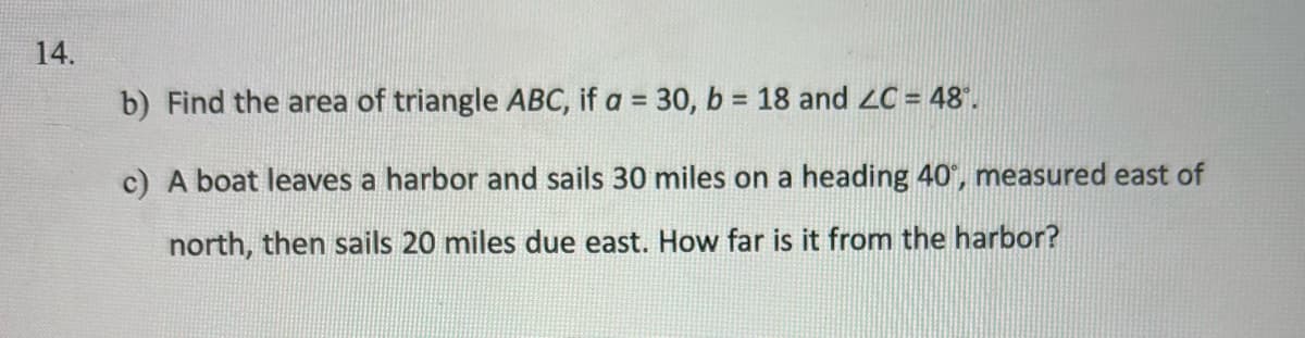 14.
b) Find the area of triangle ABC, if a = 30, b = 18 and ZC = 48°.
c) A boat leaves a harbor and sails 30 miles on a heading 40°, measured east of
north, then sails 20 miles due east. How far is it from the harbor?
