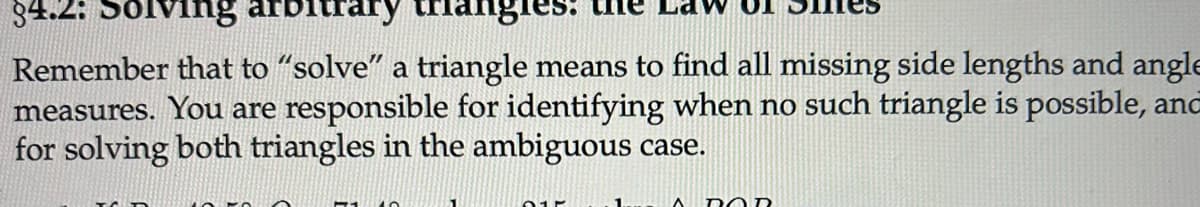84.2: Solving arbitrary
Remember that to "solve" a triangle means to find all missing side lengths and angle
measures. You are responsible for identifying when no such triangle is possible, and
for solving both triangles in the ambiguous case.
1.
A DOR