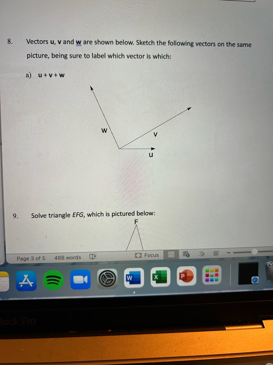 8.
9.
Vectors u, v and w are shown below. Sketch the following vectors on the same
picture, being sure to label which vector is which:
a) u+v+W
Page 3 of 5 488 words
Solve triangle EFG, which is pictured below:
A
Book Pro
W
IX
u
W
Focus
X
E E
P
=