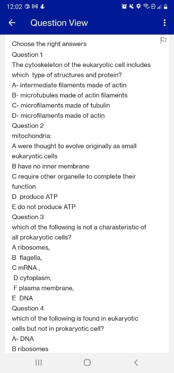 12:02 A M &
Question View
Choose the right answers
Question 1
The cytoskeleton of the eukaryotic cell includes
which type of structures and protein?
A- intermediate filaments made of actin
B- microtubules made of actin filaments
C- microfilaments made of tubulin
D- microfilaments made of actin
Question 2
mitochondria:
A were thought to evolve originally as small
eukaryotic cells
B have no inner membrane
C require other organelle to complete their
function
D produce ATP
E do not produce ATP
Question 3
which of the following is not a charasteristic of
all prokaryotic cells?
A ribosomes,
B flagella,
C MRNA,
D cytoplasm,
F plasma membrane,
E DNA
Question 4
which of the following is found in eukaryotic
cells but not in prokaryotic cell?
A- DNA
B ribosomes
II
