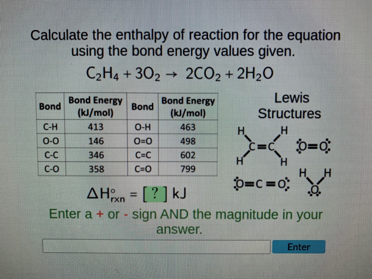 Calculate the enthalpy of reaction for the equation
using the bond energy values given.
C₂H4+3022CO2 + 2H₂O
Bond Energy
Bond Energy
Bond
Bond
Lewis
Structures
(kJ/mol)
(kJ/mol)
C-H
413
O-H
463
H
H
0-0
146
0=0
498
C-C
346
C=C
602
H
C-O
358
C=O
799
0=c=0;
.O.
ΔΗχη = [ ? ] kJ
Enter a + or - sign AND the magnitude in your
answer.
Enter
0=0
H