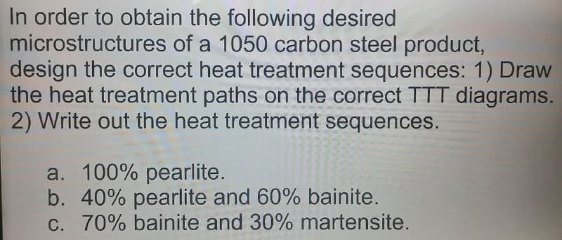 In order to obtain the following desired
microstructures of a 1050 carbon steel product,
design the correct heat treatment sequences: 1) Draw
the heat treatment paths on the correct TTT diagrams.
2) Write out the heat treatment sequences.
a. 100% pearlite.
b. 40% pearlite and 60% bainite.
C. 70% bainite and 30% martensite.
