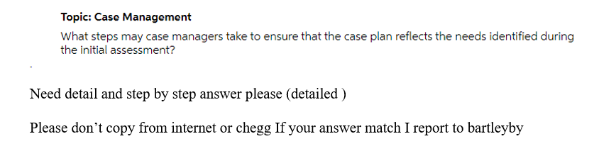 Topic: Case Management
What steps may case managers take to ensure that the case plan reflects the needs identified during
the initial assessment?
Need detail and step by step answer please (detailed )
Please don't copy from internet or chegg If your answer match I report to bartleyby
