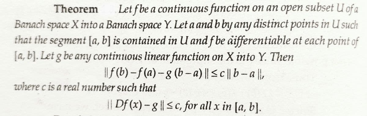 Theorem
Let f be a continuous function on an open subset U of a
Banach space X into a Banach space Y. Let a and b by any distinct points in U such
that the segment [a, b] is contained in U and f be differentiable at each point of
[a, b]. Let g be any continuous linear function on X into Y. Then
|| ƒ (b)-f(a) - g (b-a) || ≤c|| b-all,
where c is a real number such that
|| Df (x) - g || ≤c, for all x in [a, b].