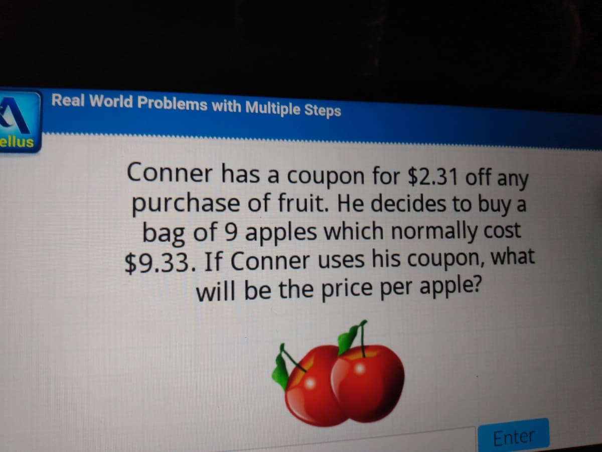 Real World Problems with Multiple Steps
ellus
Conner has a coupon for $2.31 off any
purchase of fruit. He decides to buy a
bag of 9 apples which normally cost
$9.33. If Conner uses his coupon, what
will be the price per apple?
Enter
