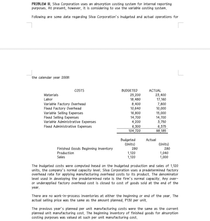 PROBLEM III, Silva Corporation uses an absorption costing system for internal reporting
purposes, At present, however, it is considering to use the variable costing system,
Following are some data regarding Silva Corporation's budgeted and actual operations for
the calendar year 2008:
COSTS
BUDGETED
ACTUAL
23,400
17,160
7,800
10,000
15,000
14,700
3,750
Materials
Labor
Variable Factory Overhead
Fixed Factory Overhead
Variable Selling Expenses
Fixed Selling Expenses
Variable Administrative Expenses
Fixed Administrative Expenses
25,200
18,480
8,400
10,640
16,800
14,700
4,200
6,300
104,720
6,375
98,185
Budgeted
(Units)
Actual
(Units)
Finished Goods Beginning Inventory
280
280
Production
Sales
1,120
1,120
1,040
1,000
The budgeted costs were computed based on the budgeted production and sales of 1,120
units, the company's normal capacity level, Silva Corporation uses a predetermined factory
overhead rate for applying manufacturing overhead costs to its product, The denominator
level used in developing the predetermined rate is the firm's normal capacity, Any over-
or underapplied factory overhead cost is closed to cost of goods sold at the end of the
year,
There are no work-in-process inventories at either the beginning or end of the year, The
actual selling price was the same as the amount planned, P130 per unit,
The previous year's planned per unit manufacturing costs were the same as the current
planned unit manufacturing cost, The beginning inventory of finished goods for absorption
costing purposes was valued at such per unit manufacturing cost,
